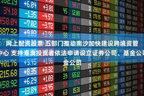 网上配资股票 五部门推动南沙加快建设跨境资管中心 支持港澳投资者依法申请设立证券公司、基金公司