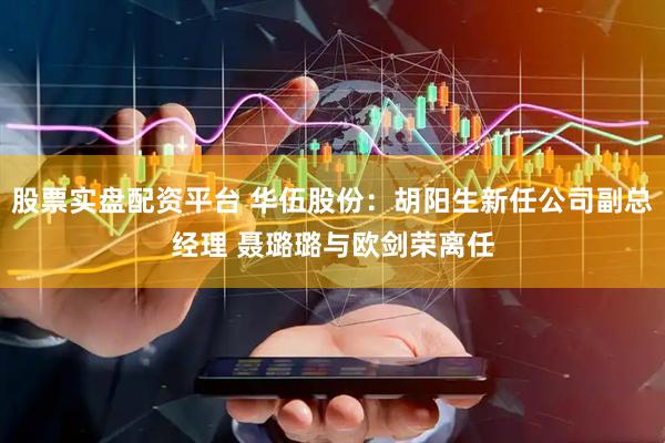 股票实盘配资平台 华伍股份：胡阳生新任公司副总经理 聂璐璐与欧剑荣离任
