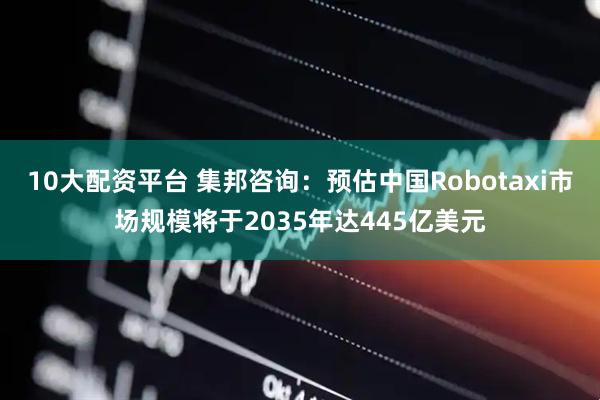 10大配资平台 集邦咨询：预估中国Robotaxi市场规模将于2035年达445亿美元