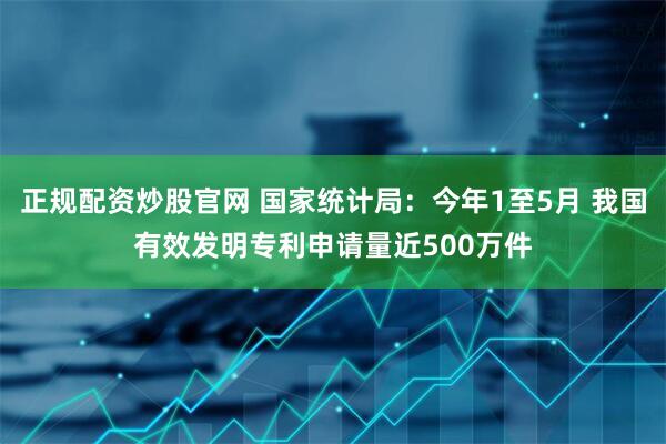 正规配资炒股官网 国家统计局：今年1至5月 我国有效发明专利申请量近500万件