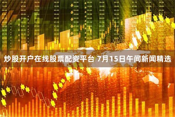 炒股开户在线股票配资平台 7月15日午间新闻精选