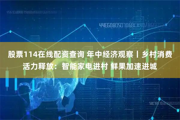 股票114在线配资查询 年中经济观察丨乡村消费活力释放：智能家电进村 鲜果加速进城