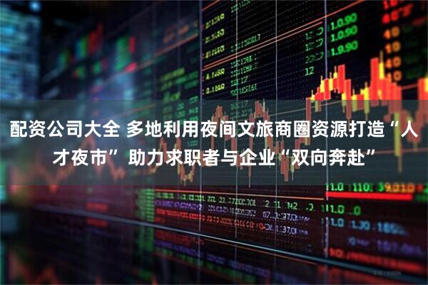 配资公司大全 多地利用夜间文旅商圈资源打造“人才夜市” 助力求职者与企业“双向奔赴”