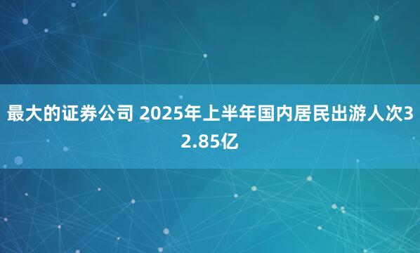 最大的证券公司 2025年上半年国内居民出游人次32.85亿