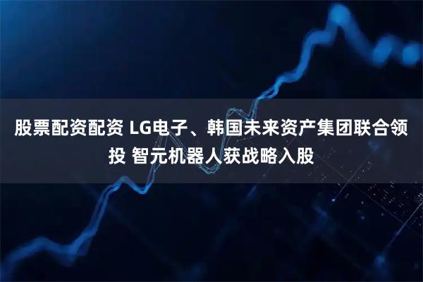 股票配资配资 LG电子、韩国未来资产集团联合领投 智元机器人获战略入股