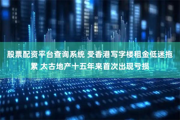 股票配资平台查询系统 受香港写字楼租金低迷拖累 太古地产十五年来首次出现亏损