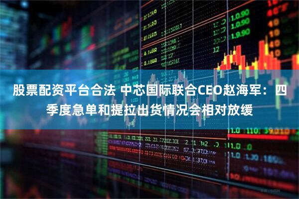 股票配资平台合法 中芯国际联合CEO赵海军：四季度急单和提拉出货情况会相对放缓