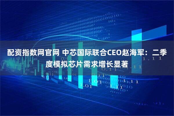 配资指数网官网 中芯国际联合CEO赵海军：二季度模拟芯片需求增长显著