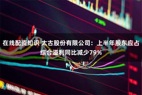 在线配资知识 太古股份有限公司：上半年股东应占综合溢利同比减少79%