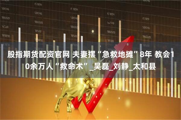 股指期货配资官网 夫妻摆“急救地摊”8年 教会10余万人“救命术”_吴磊_刘静_太和县