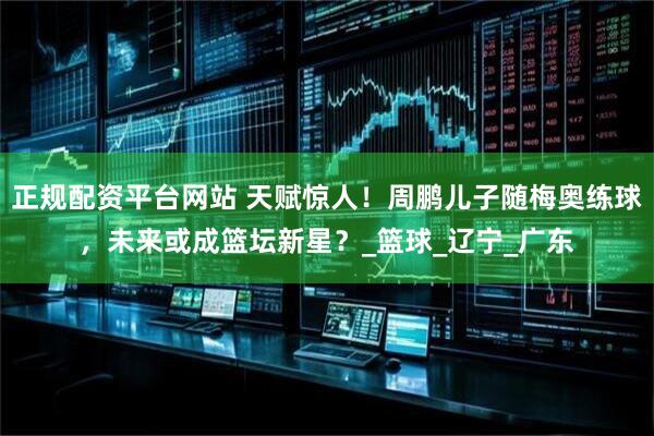 正规配资平台网站 天赋惊人！周鹏儿子随梅奥练球，未来或成篮坛新星？_篮球_辽宁_广东