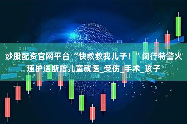 炒股配资官网平台 “快救救我儿子！”闵行特警火速护送断指儿童就医_受伤_手术_孩子