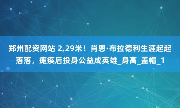 郑州配资网站 2.29米！肖恩·布拉德利生涯起起落落，瘫痪后投身公益成英雄_身高_盖帽_1