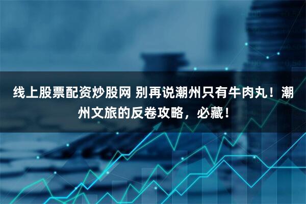 线上股票配资炒股网 别再说潮州只有牛肉丸！潮州文旅的反卷攻略，必藏！