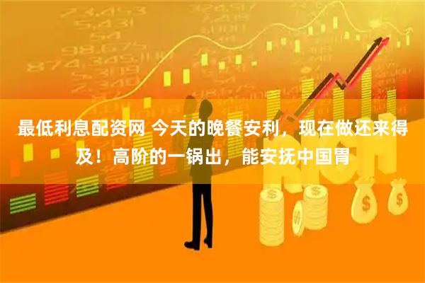 最低利息配资网 今天的晚餐安利，现在做还来得及！高阶的一锅出，能安抚中国胃