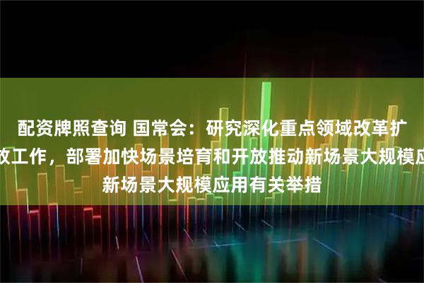 配资牌照查询 国常会:研究深化重点领域改革扩大制度型开放工作,部署加快场景培育和开放推动新场景大规模应用有关举措