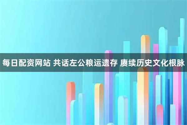 每日配资网站 共话左公粮运遗存 赓续历史文化根脉