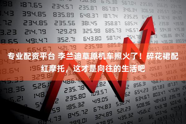 专业配资平台 李兰迪草原机车照火了！碎花裙配红摩托，这才是向往的生活吧