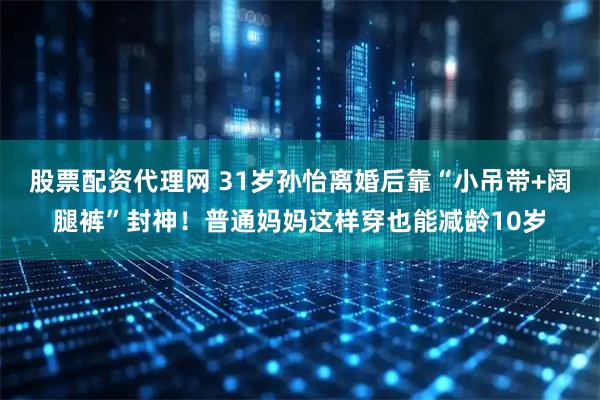 股票配资代理网 31岁孙怡离婚后靠“小吊带+阔腿裤”封神！普通妈妈这样穿也能减龄10岁