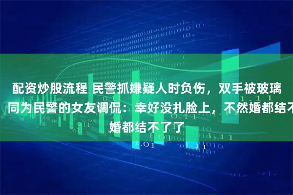 配资炒股流程 民警抓嫌疑人时负伤，双手被玻璃扎破，同为民警的女友调侃：幸好没扎脸上，不然婚都结不了了