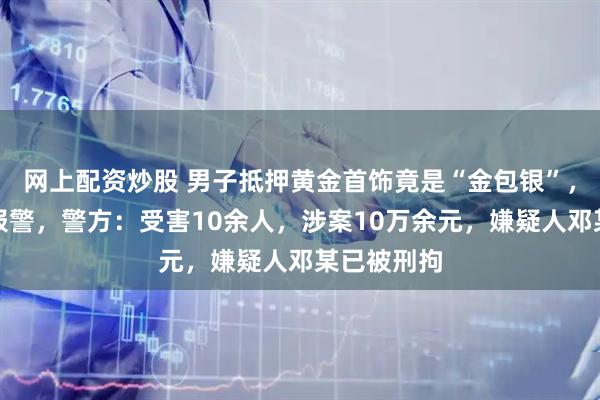 网上配资炒股 男子抵押黄金首饰竟是“金包银”，店主紧急报警，警方：受害10余人，涉案10万余元，嫌疑人邓某已被刑拘
