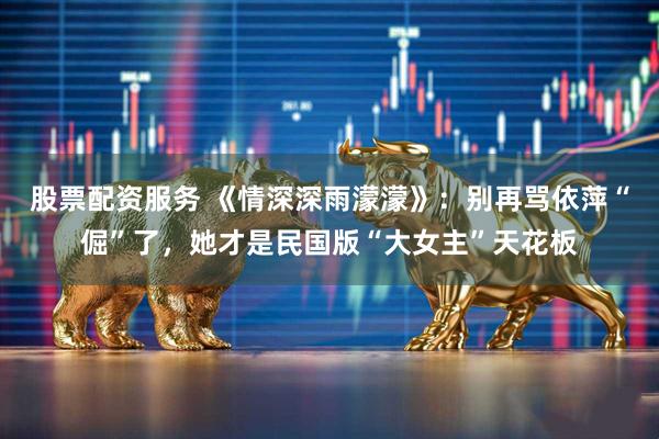 股票配资服务 《情深深雨濛濛》:别再骂依萍“倔”了,她才是民国版“大女主”天花板
