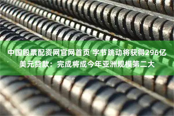 中国股票配资网官网首页 字节跳动将获得296亿美元贷款：完成将成今年亚洲规模第二大
