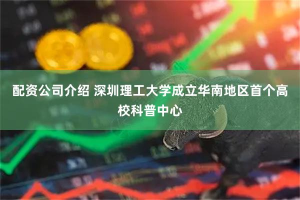 配资公司介绍 深圳理工大学成立华南地区首个高校科普中心